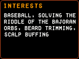 Interests - Baseball, solving the riddle of the Bajoran Orbs, beard trimming, scalp buffing