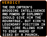 The Verdict: The DS9 Captain’s brooding intelligence and powers of diplomacy should give him the advantage, but Kirk’s legendary position in Trek lore allows him to edge ahead of Sisko. By a paunch.